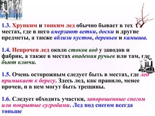 1.3. Хрупким и тонким лед обычно бывает в тех
местах, где в него вмерзают ветки, доски и другие
предметы, а также вблизи кустов, деревьев и камыша.
1.4. Непрочен лед около стоков вод у заводов и
фабрик, а также в местах впадения ручьев или там, где
бьют ключи.
1.5. Очень осторожным следует быть в местах, где лед
примыкает к берегу. Здесь лед, как правило, менее
прочен, и в нем могут быть трещины.
1.6. Следует обходить участки, запорошенные снегом
или покрытые сугробами. Лед под снегом всегда
тоньше
 