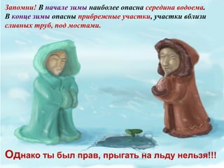 Запомни! В начале зимы наиболее опасна середина водоема.
В конце зимы опасны прибрежные участки, участки вблизи
сливных труб, под мостами.
Однако ты был прав, прыгать на льду нельзя!!!
 