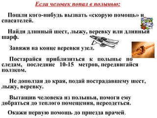 Если человек попал в полынью:
Пошли кого-нибудь вызвать «скорую помощь» и
спасателей.
Найди длинный шест, лыжу, веревку или длинный
шарф.
Завяжи на конце веревки узел.
Постарайся приблизиться к полынье по
следам, последние 10-15 метров, передвигайся
ползком.
Не доползая до края, подай пострадавшему шест,
лыжу, веревку.
Вытащив человека из полыньи, помоги ему
добраться до теплого помещения, переодеться.
Окажи первую помощь до приезда врачей.
 