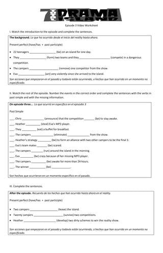 Episode 3 Video Worksheet

I. Watch the introduction to the episode and complete the sentences.
                                  pisode
The background. Lo que ha ocurrido desde el inicio del reality hasta ahora.

Present perfect (have/has + past participle)

• 22 teenagers __________________ (be) on an island for one day.
• They __________________ (form) two teams and they _____________________ (compete) in a dangerous
   competition.
• The campers ____________________ (remove) one competitor from the show.
                   _______________
• Eva __________________ (act) very violently since she arrived to the island.
                                              since
Son acciones que empezaron en el pasado y todavía están ocurriendo, o hechos que han ocurrido en un momento no
especificado.


II. Watch the rest of the episode. Number the events in the correct order and complete the sentences with the verbs in
past simple and with the missing information
                                   information.

On episode three... Lo que ocurrió en específico en el episodio 3

Past Simple

___. Chris _______________ (announce) that the competition _______ (be) to s
                                                                           stay awake.
___. Heather __________ (steal) Eva’s MP3 player.
___. They __________ (eat) a buffet for breakfast.
___. The campers _______________ (
                                 (eliminate) _______________ from the show.
                                                      ______
___. Heather's strategy _________ (be) to form an alliance with two other campers to be the final 3.
___. Eva’s team mates _______ (be) scared.
___. The campers ________ (run) around the island in the morning.
___. Eva _________ (be) crazy because of her missing MP3 player.
___. The campers __________ (be) awake for more t
                                                than 24 hours.
___. The winner ___________ (be) _____________.


Son hechos que ocurrieron en un momento específico en el pasado.


III. Complete the sentences.

After the episode. Recuento de los hechos que han ocurrido hasta ahora en el reality.

Present perfect (have/has + past participle)


• Two campers ___________________ (
                            _____ (leave) the island.
• Twenty campers ____________________ (survive two competitions.
               s                      (survive)
• Heather ______________________ (develop) two dirty schemes to win the reality show.
                                 (develop)


Son acciones que empezaron en el pasado y todavía están ocurriendo, o hechos que han ocurrido en un momento no
especificado.
 