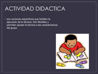 ACTIVIDAD DIDACTICA
• son acciones especificas que facilitan la
ejecución de la técnica. Son flexibles y
permiten ajustar la técnica a las características
del grupo.
 