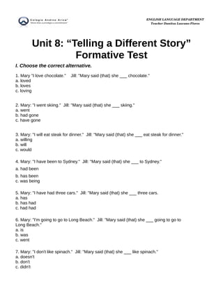 Unit 8: “Telling a Different Story”
Formative Test
I. Choose the correct alternative.
1. Mary "I love chocolate." Jill: "Mary said (that) she ___ chocolate."
a. loved
b. loves
c. loving
2. Mary: "I went skiing." Jill: "Mary said (that) she ___ skiing."
a. went
b. had gone
c. have gone
3. Mary: "I will eat steak for dinner." Jill: "Mary said (that) she ___ eat steak for dinner."
a. willing
b. will
c. would
4. Mary: "I have been to Sydney." Jill: "Mary said (that) she ___ to Sydney."
a. had been
b. has been
c. was being
5. Mary: "I have had three cars." Jill: "Mary said (that) she ___ three cars.
a. has
b. has had
c. had had
6. Mary: "I'm going to go to Long Beach." Jill: "Mary said (that) she ___ going to go to
Long Beach."
a. is
b. was
c. went
7. Mary: "I don't like spinach." Jill: "Mary said (that) she ___ like spinach."
a. doesn't
b. don't
c. didn't
ENGLISH LANGUAGE DEPARTMENT
Teacher Danitza Lazcano Flores
 