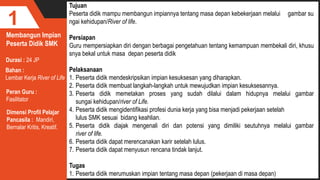Membangun Impian
Peserta Didik SMK
1
Durasi : 24 JP
Bahan :
Lembar Kerja River of Life
Tujuan
Peserta didik mampu membangun impiannya tentang masa depan kebekerjaan melalui gambar su
ngai kehidupan/River of life.
Persiapan
Guru mempersiapkan diri dengan berbagai pengetahuan tentang kemampuan membekali diri, khusu
snya bekal untuk masa depan peserta didik
Pelaksanaan
1. Peserta didik mendeskripsikan impian kesuksesan yang diharapkan.
2. Peserta didik membuat langkah-langkah untuk mewujudkan impian kesuksesannya.
3. Peserta didik memetakan proses yang sudah dilalui dalam hidupnya melalui gambar
sungai kehidupan/river of Life.
4. Peserta didik mengidentifikasi profesi dunia kerja yang bisa menjadi pekerjaan setelah
lulus SMK sesuai bidang keahlian.
5. Peserta didik diajak mengenali diri dan potensi yang dimiliki seutuhnya melalui gambar
river of life.
6. Peserta didik dapat merencanakan karir setelah lulus.
7. Peserta didik dapat menyusun rencana tindak lanjut.
Tugas
1. Peserta didik merumuskan impian tentang masa depan (pekerjaan di masa depan)
Peran Guru :
Fasilitator
Dimensi Profil Pelajar
Pancasila : Mandiri,
Bernalar Kritis, Kreatif.
 