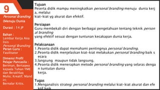 Personal Branding
(Menuju Dunia
9
Durasi : 14 JP
Bahan :
Lembar Kerja Ana
lisis
Personal Branding
Tujuan
Peserta didik mampu meningkatkan personal branding menuju dunia kerj
a, melalui
kiat-kiat yg akurat dan efektif.
Persiapan
Guru membekali diri dengan berbagai pengetahuan tentang teknik person
al branding
yang efektif sesuai dengan tuntunan kecakapan dunia kerja.
Pelaksanaan
1.Peserta didik dapat memahami pentingnya personal branding.
2.Peserta didik menjelaskan kiat-kiat melakukan personal branding baik s
ecara
3.langsung maupun tidak langsung.
4.Peserta didik menerapkan metode personal branding yang selaras denga
n tuntutan dunia
kerja.
Tugas
1.Menganalisis strategi personal branding melalui kiat-kiat akurat dan efe
ktif baik
Peran Guru :
Fasilitator
Dimensi Profil
Pelajar Pancasila :
Beriman, Bertaqwa
kepada Tuhan YME
dan Berakhlaq
Mulia; Kreatif; Mand
iri;
Bernalar Kritis.
 