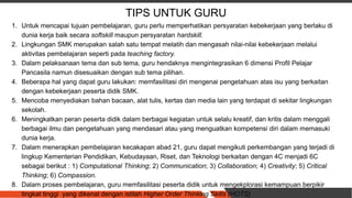 TIPS UNTUK GURU
1. Untuk mencapai tujuan pembelajaran, guru perlu memperhatikan persyaratan kebekerjaan yang berlaku di
dunia kerja baik secara softskill maupun persyaratan hardskill.
2. Lingkungan SMK merupakan salah satu tempat melatih dan mengasah nilai-nilai kebekerjaan melalui
aktivitas pembelajaran seperti pada teaching factory.
3. Dalam pelaksanaan tema dan sub tema, guru hendaknya mengintegrasikan 6 dimensi Profil Pelajar
Pancasila namun disesuaikan dengan sub tema pilihan.
4. Beberapa hal yang dapat guru lakukan: memfasilitasi diri mengenai pengetahuan atas isu yang berkaitan
dengan kebekerjaan peserta didik SMK.
5. Mencoba menyediakan bahan bacaan, alat tulis, kertas dan media lain yang terdapat di sekitar lingkungan
sekolah.
6. Meningkatkan peran peserta didik dalam berbagai kegiatan untuk selalu kreatif, dan kritis dalam menggali
berbagai ilmu dan pengetahuan yang mendasari atau yang menguatkan kompetensi diri dalam memasuki
dunia kerja.
7. Dalam menerapkan pembelajaran kecakapan abad 21, guru dapat mengikuti perkembangan yang terjadi di
lingkup Kementerian Pendidikan, Kebudayaan, Riset, dan Teknologi berkaitan dengan 4C menjadi 6C
sebagai berikut : 1) Computational Thinking; 2) Communication; 3) Collaboration; 4) Creativity; 5) Critical
Thinking; 6) Compassion.
8. Dalam proses pembelajaran, guru memfasilitasi peserta didik untuk mengekplorasi kemampuan berpikir
tingkat tinggi yang dikenal dengan istilah Higher Order Thinking Skills (HOTS)
 