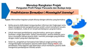 Menutup Rangkaian Projek
Penguatan Profil Pelajar Pancasila dan Budaya kerja
Pembelajaran Bermakna (Meaningful Learning)
Tujuan: Memastikan kegiatan projek ditutup dengan aktivitas yang bermakna.
● Ketika peserta didik dapat mengumpulkan informasi dari lingkungan serta
dapat mengkonstruksi pengetahuannya sendiri untuk memahami sesuatu
secara mendalam, maka di sini terjadi pembelajaran yang bermakna.
● Untuk mencapai pembelajaran yang bermakna, peran guru sebagai
fasilitator sangat diperlukan. Dalam memfasilitasi peserta didiknya, guru
harus menyadari bahwa peserta didik memiliki prasangka yang berbeda
dengan materi yang akan dipelajarinya.
● Selain itu, pengetahuan konseptual dan faktual sangat penting untuk
mengembangkan kompetensi peserta didik dalam bidang inkuiri, dan
pendekatan meta-kognitif juga diperlukan untuk membantu peserta didik
mengontrol pembelajaran mereka sendiri.
 