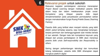 Relevansi projek untuk sekolah
Relevansi kegiatan pembelajaran utamanya menerapkan
Project Based Learning dengan melibatkan peserta didik
dalam kerja dan dalam melaksanakan projek sosial.
Kompetensi yang didapat peserta didik dapat
diimplementasikan pada penyelesaian permasalahan sekitar
dengan memaksimalkan fungsi Ruang Praktik Siswa (Teaching
Factory).
Peserta didik yang terlibat akan menjadi individu yang lebih
efektif, peduli terhadap sesama, siap menghadapi tantangan,
berjiwa pemimpin dan bertanggungjawab saat mereka berada
di luar sekolah. Dengan kata lain kompetensi kejuruan yang
didapat dari proses pembelajaran di SMK akan menempa
peserta didik untuk Self-responsibility dan Responsibility to
others.
Seiring dengan perkembangan teknologi dan komunikasi
bidang kebekerjaan, peserta didik SMK diharapkan dapat
mengikuti platform digital.
6
 