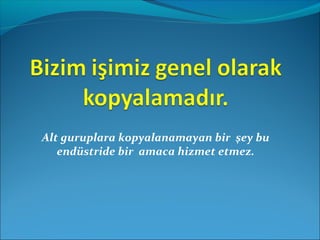 Alt guruplara kopyalanamayan bir şey bu 
endüstride bir amaca hizmet etmez. 
 