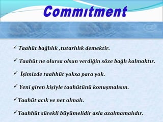  Taahüt bağlılık ,tutarlılık demektir. 
 Taahüt ne olursa olsun verdiğin söze bağlı kalmaktır. 
 İşimizde taahhüt yoksa para yok. 
 Yeni giren kişiyle taahütünü konuşmalısın. 
Taahüt acık ve net olmalı. 
Taahhüt sürekli büyümelidir asla azalmamalıdır. 
 