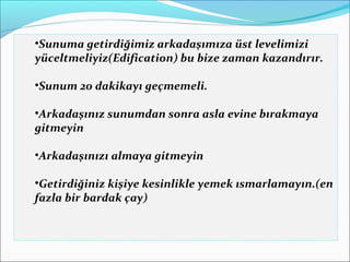 •Sunuma getirdiğimiz arkadaşımıza üst levelimizi 
yüceltmeliyiz(Edification) bu bize zaman kazandırır. 
•Sunum 20 dakikayı geçmemeli. 
•Arkadaşınız sunumdan sonra asla evine bırakmaya 
gitmeyin 
•Arkadaşınızı almaya gitmeyin 
•Getirdiğiniz kişiye kesinlikle yemek ısmarlamayın.(en 
fazla bir bardak çay) 
 