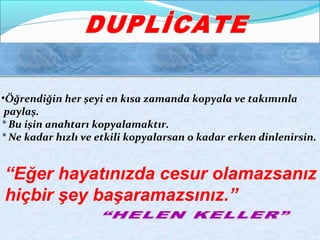 •Öğrendiğin her şeyi en kısa zamanda kopyala ve takımınla 
paylaş. 
* Bu işin anahtarı kopyalamaktır. 
* Ne kadar hızlı ve etkili kopyalarsan o kadar erken dinlenirsin. 
“Eğer hayatınızda cesur olamazsanız 
hiçbir şey başaramazsınız.” 
 