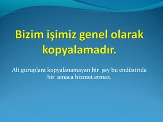 Alt guruplara kopyalanamayan bir şey bu endüstride
bir amaca hizmet etmez.
 