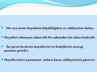  Her şey senin hayalinin büyüklüğüne ve ciddiyetine bakar.
Hayalleri olmayan adam ölü bir adamdan bir adım önderdir.
 İşe giren herkesin hayallerini ve hedeflerini oturup
yazması gerekir.
Hayallerimizi yazmamız onlara karşı ciddiyetimizi gösterir.
 