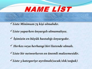 Liste Minimum 75 kişi olmalıdır.
Liste yaparken önyargılı olmamalıyız.
 İşimizin en büyük hastalığı önyargıdır.
 Herkes veya herhangi biri listende olmalı.
Liste bir networkerın en önemli malzemesidir.
Liste 3 kategoriye ayrılmalı(sıcak/ıIık/soğuk)
 
