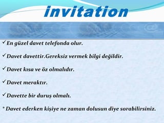 En güzel davet telefonda olur.
Davet davettir.Gereksiz vermek bilgi değildir.
Davet kısa ve öz olmalıdır.
Davet meraktır.
Davette bir duruş olmalı.
* Davet ederken kişiye ne zaman dolusun diye sorabilirsiniz.
 