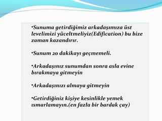 •Sunuma getirdiğimiz arkadaşımıza üst
levelimizi yüceltmeliyiz(Edification) bu bize
zaman kazandırır.
•Sunum 20 dakikayı geçmemeli.
•Arkadaşınız sunumdan sonra asla evine
bırakmaya gitmeyin
•Arkadaşınızı almaya gitmeyin
•Getirdiğiniz kişiye kesinlikle yemek
ısmarlamayın.(en fazla bir bardak çay)
 