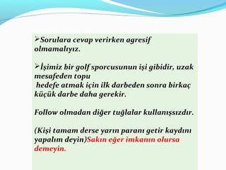 Sorulara cevap verirken agresif
olmamalıyız.
İşimiz bir golf sporcusunun işi gibidir, uzak
mesafeden topu
hedefe atmak için ilk darbeden sonra birkaç
küçük darbe daha gerekir.
Follow olmadan diğer tuğlalar kullanışsızdır.
(Kişi tamam derse yarın paranı getir kaydını
yapalım deyin)Sakın eğer imkanın olursa
demeyin.
 