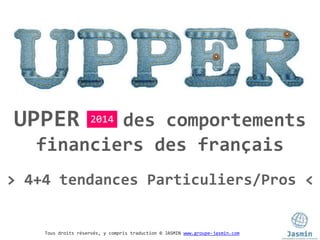 Tous droits réservés, y compris traduction © JASMIN www.groupe-jasmin.com
UPPER des comportements
financiers des français
2014
> 4+4 tendances Particuliers/Pros <
 