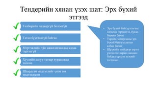 Тендерийн хянан үзэх шат: Эрх бүхий
этгээд
Төлбөрийн чадваргүй болоогүй
Татан буугдаагүй байгаа
Мэргэжлийн үйл ажиллагаандаа алдаа
гаргаагүй
Хуулийн дагуу татвар хураамжаа
төлсөн
Шаардсан мэдээллийг үнэн зөв
мэдээллэсэн
• Эрх бүхий байгууллагаас
олгосон гэрчилгээ, бусад
баримт бичиг
• Төрийн захиргааны эрх
бүхий байгууллагын
албан бичиг
• Шүүхийн шийдвэр зэрэгт
үндэслэн дараах нөхцөл
байдал үүссэн эсэхийг
тогтооно
 