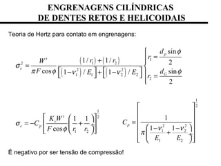 Teoria de Hertz para contato em engrenagens:
É negativo por ser tensão de compressão!
( ) ( )
( ) ( )
1
1 22
2 2
1 1 2 2
2
1
2
1 2
sin
1/ 1/ 2
cos sin1 / 1 /
2
1 1
cos
p
t
c
G
t
v
c p
d
r
r rW
F dE E
r
K W
C
F r r
φ
σ
π φ φν ν
σ
φ

=+ 
= 
   − + −     =

  
= − +  ÷
  
1
2
2 2
1 2
1 2
1
1 1
pC
E E
ν ν
π
 
 
 =
  − −
+  ÷
   
ENGRENAGENS CILÍNDRICAS
DE DENTES RETOS E HELICOIDAIS
 