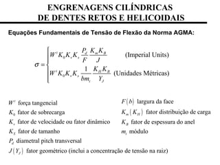 Equações Fundamentais de Tensão de Flexão da Norma AGMA:
0
0
(Imperial Units)
1
(Unidades Métricas)
t d m B
v s
t H B
v s
t J
P K K
W K K K
F J
K K
W K K K
bm Y
σ


= 


( )
0
força tangencial
fator de sobrecarga
fator de velocidade ou fator dinâmico
fator de tamanho
diametral pitch transversal
fator geométrico (inclui a concentração de tensão na raiz)
t
v
S
d
J
W
K
K
K
P
J Y
( )
( )
largura da face
fator distribuição de carga
fator de espessura do anel
módulo
m H
B
t
F b
K K
K
m
ENGRENAGENS CILÍNDRICAS
DE DENTES RETOS E HELICOIDAIS
 