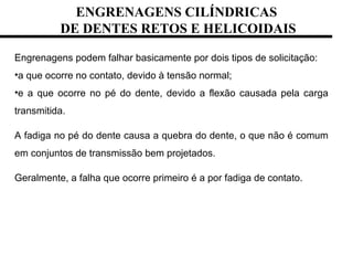 ENGRENAGENS CILÍNDRICAS
DE DENTES RETOS E HELICOIDAIS
Engrenagens podem falhar basicamente por dois tipos de solicitação:
•a que ocorre no contato, devido à tensão normal;
•e a que ocorre no pé do dente, devido a flexão causada pela carga
transmitida.
A fadiga no pé do dente causa a quebra do dente, o que não é comum
em conjuntos de transmissão bem projetados.
Geralmente, a falha que ocorre primeiro é a por fadiga de contato.
 