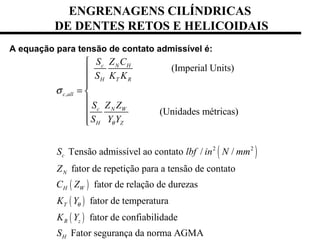 ENGRENAGENS CILÍNDRICAS
DE DENTES RETOS E HELICOIDAIS
A equação para tensão de contato admissível é:
( )
( )
,
2 2
(Imperial Units)
(Unidades métricas)
Tensão admissível ao contato / /
fator de repetição para a tensão de contato
fat
c N H
H T R
c all
c N W
H Z
c
N
H W
S Z C
S K K
S Z Z
S Y Y
S lbf in N mm
Z
C Z
θ
σ



= 



( )
( )
or de relação de durezas
fator de temperatura
fator de confiabilidade
Fator segurança da norma AGMA
T
R z
H
K Y
K Y
S
θ
 