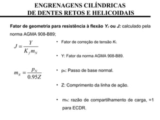 ENGRENAGENS CILÍNDRICAS
DE DENTES RETOS E HELICOIDAIS
Fator de geometria para resistência à flexão YJ ou J: calculado pela
norma AGMA 908-B89;
0.95
f N
N
N
Y
J
K m
p
m
Z
=
=
• Fator de correção de tensão Kf.
• Y: Fator da norma AGMA 908-B89.
• pN: Passo de base normal.
• Z: Comprimento da linha de ação.
• mN: razão de compartilhamento de carga, =1
para ECDR.
 