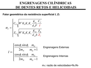 ENGRENAGENS CILÍNDRICAS
DE DENTES RETOS E HELICOIDAIS
Fator geométrico da resistência superficial I, ZI:
0
0
1
ft m
P v s
P
C
t H R
E v s
Iw
CK
C W K K K
d F
K Z
Z W K K K
d b
I
Z
σ



= 



cos sin
2 1
cos sin
2 1
t t G
N G
t t G
N G
m
m m
I
m
m m
φ φ
φ φ

 +
= 

 −
Engrenagens Externas
Engrenagens Internas
mG: razão de velocidades=NG/NP
 