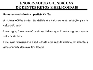 ENGRENAGENS CILÍNDRICAS
DE DENTES RETOS E HELICOIDAIS
Fator de condição da superfície CF, ZR:
A norma AGMA ainda não definiu um valor ou uma equação para o
calculo do valor.
Uma regra, “bom senso”, seria considerar quanto mais rugoso maior o
valor deste fator.
Este fator representaria a redução da área real de contato em relação a
área aparente dentre outros fatores.
 