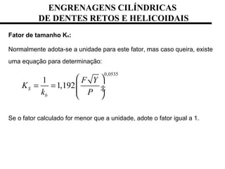 ENGRENAGENS CILÍNDRICAS
DE DENTES RETOS E HELICOIDAIS
Fator de tamanho Ks:
Normalmente adota-se a unidade para este fator, mas caso queira, existe
uma equação para determinação:
Se o fator calculado for menor que a unidade, adote o fator igual a 1.
0,0535
1
1,192S
b
F Y
K
k P
 
= =  ÷ ÷
 
 