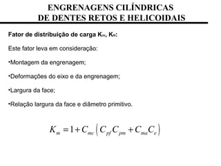 ENGRENAGENS CILÍNDRICAS
DE DENTES RETOS E HELICOIDAIS
Fator de distribuição de carga Km, KH:
Este fator leva em consideração:
•Montagem da engrenagem;
•Deformações do eixo e da engrenagem;
•Largura da face;
•Relação largura da face e diâmetro primitivo.
( )1m mc pf pm ma eK C C C C C= + +
 