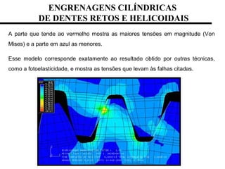 A parte que tende ao vermelho mostra as maiores tensões em magnitude (Von
Mises) e a parte em azul as menores.
Esse modelo corresponde exatamente ao resultado obtido por outras técnicas,
como a fotoelasticidade, e mostra as tensões que levam às falhas citadas.
ENGRENAGENS CILÍNDRICAS
DE DENTES RETOS E HELICOIDAIS
 