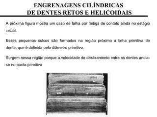 A próxima figura mostra um caso de falha por fadiga de contato ainda no estágio
inicial.
Esses pequenos sulcos são formados na região próximo a linha primitiva do
dente, que é definida pelo diâmetro primitivo.
Surgem nessa região porque a velocidade de deslizamento entre os dentes anula-
se no ponto primitivo
ENGRENAGENS CILÍNDRICAS
DE DENTES RETOS E HELICOIDAIS
 