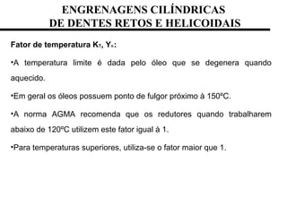 ENGRENAGENS CILÍNDRICAS
DE DENTES RETOS E HELICOIDAIS
Fator de temperatura KT, Yɵ:
•A temperatura limite é dada pelo óleo que se degenera quando
aquecido.
•Em geral os óleos possuem ponto de fulgor próximo à 150ºC.
•A norma AGMA recomenda que os redutores quando trabalharem
abaixo de 120ºC utilizem este fator igual à 1.
•Para temperaturas superiores, utiliza-se o fator maior que 1.
 