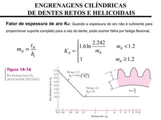 ENGRENAGENS CILÍNDRICAS
DE DENTES RETOS E HELICOIDAIS
Fator de espessura de aro KB: Quando a espessura do aro não é suficiente para
proporcionar suporte completo para a raiz do dente, pode ocorrer falha por fadiga flexional.
R
B
t
t
m
h
=
2.242
1.6ln 1.2
1 1.2
B
BB
B
m
mK
m

<
= 
 ≥
 