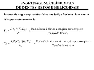 ENGRENAGENS CILÍNDRICAS
DE DENTES RETOS E HELICOIDAIS
Fatores de segurança contra falha por fadiga flexional SF e contra
falha por crateramento SH:
/ ( ) Resist ncia flex o corrigida por completo
Tens o de flex o
/ ( ) Resist ncia de contato corrigida por completo
Tens o de contato
t N T R
F
c N H T R
H
c
S Y K K ê à ã
S
ã ã
S Z C K K ê
S
ã
σ
σ
= →
= →
 