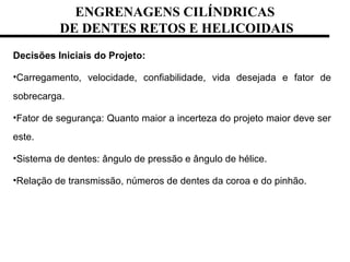 ENGRENAGENS CILÍNDRICAS
DE DENTES RETOS E HELICOIDAIS
Decisões Iniciais do Projeto:
•Carregamento, velocidade, confiabilidade, vida desejada e fator de
sobrecarga.
•Fator de segurança: Quanto maior a incerteza do projeto maior deve ser
este.
•Sistema de dentes: ângulo de pressão e ângulo de hélice.
•Relação de transmissão, números de dentes da coroa e do pinhão.
 