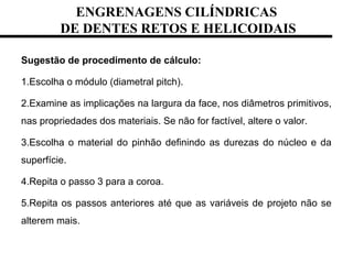 ENGRENAGENS CILÍNDRICAS
DE DENTES RETOS E HELICOIDAIS
Sugestão de procedimento de cálculo:
1.Escolha o módulo (diametral pitch).
2.Examine as implicações na largura da face, nos diâmetros primitivos,
nas propriedades dos materiais. Se não for factível, altere o valor.
3.Escolha o material do pinhão definindo as durezas do núcleo e da
superfície.
4.Repita o passo 3 para a coroa.
5.Repita os passos anteriores até que as variáveis de projeto não se
alterem mais.
 