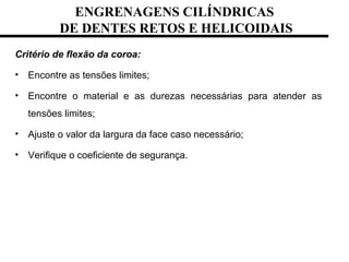 ENGRENAGENS CILÍNDRICAS
DE DENTES RETOS E HELICOIDAIS
Critério de flexão da coroa:
• Encontre as tensões limites;
• Encontre o material e as durezas necessárias para atender as
tensões limites;
• Ajuste o valor da largura da face caso necessário;
• Verifique o coeficiente de segurança.
 
