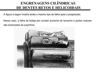 A figura a seguir mostra ainda o mesmo tipo de falha após a progressão.
Nesse caso, a falha de fadiga por contato aumenta de tamanho e partes maiores
são arrancadas da superfície.
ENGRENAGENS CILÍNDRICAS
DE DENTES RETOS E HELICOIDAIS
 