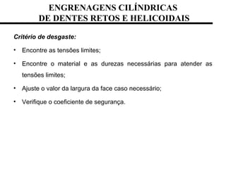 ENGRENAGENS CILÍNDRICAS
DE DENTES RETOS E HELICOIDAIS
Critério de desgaste:
• Encontre as tensões limites;
• Encontre o material e as durezas necessárias para atender as
tensões limites;
• Ajuste o valor da largura da face caso necessário;
• Verifique o coeficiente de segurança.
 