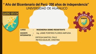 UNIVERSIDAD DE HUÁNUCO
CURSO : INGENIERIA SISMO RESISTENTE
DOCENTE : Ing. JAIME PORFIRIO FLORES AMPUDIA
INTEGRANTES :
ORTEGA SANTOS, ITALO
REYES AGUILAR, CRISTINA
‘‘ Año del Bicentenario del Perú: 200 años de independencia’’
 