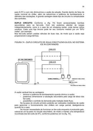 98
para 8,3o
C e com isto diminuirmos a vazão da solução, ficando dentro da faixa de
vazão nominal do chiller, além de reduzirmos a potência de bombeamento e
diâmetro das tubulações. A grande vantagem deste tipo de circuito é a simplicidade
dos controles.
DUPLO CIRCUITO: Conforme a (fig. 74) foram acrescentadas bombas
secundárias para os fan-coils. Com isto podemos atender às cargas
independentemente, como é o caso de um shopping center, onde temos vários
usuários. Cada uma loja âncora pode ter seu consumo medido por um "BTU
meter", por exemplo.
Nos fan-coils seriam usadas válvulas de duas vias, de modo que a vazão seja
proporcional à carga térmica.
FIGURA 74 - DUPLO CIRCUITO DE ÁGUA COM ETILENO-GLICOL NO SISTEMA
ICE IN CONTAINERS
A vazão variável traz as vantagens:
- diminuir a potência de bombeamento quando diminui a vazão;
- podermos dimensionar a tubulação secundária pela carga de bloco dos
fan-coils;
- possibilitar o controle da demanda pela medição deste fluxo.
No by-pass do circuito primário poderão ser colocados medidores de vazão
para gerenciar o funcionamento dos chillers em carga parcial, desligando-os
quando for o caso.
Se houver necessidade de funcionar os fan-coils enquanto é produzido gelo,
coloca-se um by-pass no circuito secundário, de modo a manter uma temperatura
na entrada dos fan-coils de 6o
C, conforme podemos ver na (fig. 75).
 