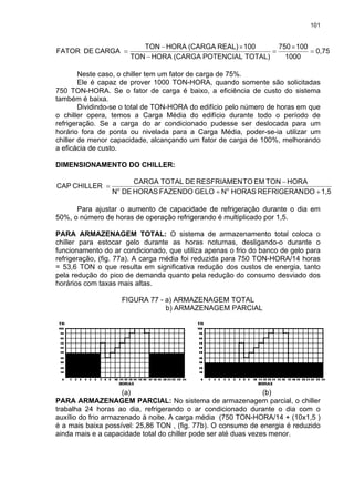 101
0,75
1000
100750
TOTAL)POTENCIAL(CARGAHORATON
100REAL)(CARGAHORATON
CARGADEFATOR =
×
=
−
×−
=
Neste caso, o chiller tem um fator de carga de 75%.
Ele é capaz de prover 1000 TON-HORA, quando somente são solicitadas
750 TON-HORA. Se o fator de carga é baixo, a eficiência de custo do sistema
também é baixa.
Dividindo-se o total de TON-HORA do edifício pelo número de horas em que
o chiller opera, temos a Carga Média do edifício durante todo o período de
refrigeração. Se a carga do ar condicionado pudesse ser deslocada para um
horário fora de ponta ou nivelada para a Carga Média, poder-se-ia utilizar um
chiller de menor capacidade, alcançando um fator de carga de 100%, melhorando
a eficácia de custo.
DIMENSIONAMENTO DO CHILLER:
1,5DOREFRIGERANHORASNGELOFAZENDOHORASDEN
HORATONEMTORESFRIAMENDETOTALCARGA
CHILLERCAP oo
++
−
=
Para ajustar o aumento de capacidade de refrigeração durante o dia em
50%, o número de horas de operação refrigerando é multiplicado por 1,5.
PARA ARMAZENAGEM TOTAL: O sistema de armazenamento total coloca o
chiller para estocar gelo durante as horas noturnas, desligando-o durante o
funcionamento do ar condicionado, que utiliza apenas o frio do banco de gelo para
refrigeração, (fig. 77a). A carga média foi reduzida para 750 TON-HORA/14 horas
= 53,6 TON o que resulta em significativa redução dos custos de energia, tanto
pela redução do pico de demanda quanto pela redução do consumo desviado dos
horários com taxas mais altas.
FIGURA 77 - a) ARMAZENAGEM TOTAL
b) ARMAZENAGEM PARCIAL
(a) (b)
PARA ARMAZENAGEM PARCIAL: No sistema de armazenagem parcial, o chiller
trabalha 24 horas ao dia, refrigerando o ar condicionado durante o dia com o
auxílio do frio armazenado à noite. A carga média (750 TON-HORA/14 + (10x1,5 )
é a mais baixa possível: 25,86 TON , (fig. 77b). O consumo de energia é reduzido
ainda mais e a capacidade total do chiller pode ser até duas vezes menor.
 