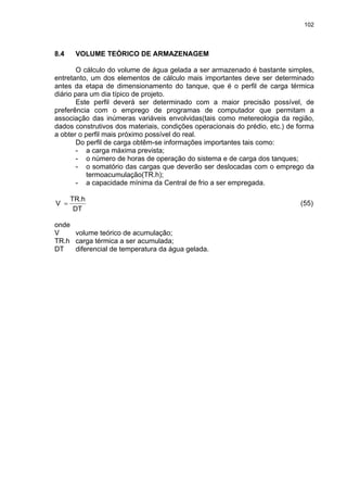 102
8.4 VOLUME TEÓRICO DE ARMAZENAGEM
O cálculo do volume de água gelada a ser armazenado é bastante simples,
entretanto, um dos elementos de cálculo mais importantes deve ser determinado
antes da etapa de dimensionamento do tanque, que é o perfil de carga térmica
diário para um dia típico de projeto.
Este perfil deverá ser determinado com a maior precisão possível, de
preferência com o emprego de programas de computador que permitam a
associação das inúmeras variáveis envolvidas(tais como metereologia da região,
dados construtivos dos materiais, condições operacionais do prédio, etc.) de forma
a obter o perfil mais próximo possível do real.
Do perfil de carga obtêm-se informações importantes tais como:
- a carga máxima prevista;
- o número de horas de operação do sistema e de carga dos tanques;
- o somatório das cargas que deverão ser deslocadas com o emprego da
termoacumulação(TR.h);
- a capacidade mínima da Central de frio a ser empregada.
DT
TR.h
V = (55)
onde
V volume teórico de acumulação;
TR.h carga térmica a ser acumulada;
DT diferencial de temperatura da água gelada.
 