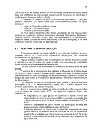 90
um pouco mais de energia elétrica do que sistemas convencionais, tendo neste
caso sua justificativa de uso baseada exclusivamente na redução de demandas e
deslocamento de cargas ao longo do dia.
Entretanto, os sistemas de termoacumulação de água gelada conseguem
associar elementos tão interessantes que, simultâneamente podem em geral
conseguir:
- reduzir a demanda e deslocar cargas;
- reduzir o consumo de energia;
- reduzir o custo inicial da obra.
Os mais comuns sistemas onde é fácil a visualização de sua utilização são:
edifícios de escritórios, escolas, instituições religiosas, laboratórios, bibliotecas,
museus, teatros, shopping centers, lojas de departamentos, supermercados,
hospitais, áreas públicas de hotéis (restaurante, sala de convenções), e na área
industrial o exemplo mais típico é o dos laticínios.
8.1 PRINCÍPIOS DA TERMOACUMULAÇÃO
A termoacumulação de água gelada é em princípio bastante simples,
podendo utilizar os componentes usualmente empregados nos sistemas
convencionais de água gelada.
Alguns cuidados entretanto são indispensáveis ao correto dimensionamento
e seleção dos componentes, de modo a evitar uma operação de capacidade
insuficiente ou aspectos econômicos indesejáveis.
Um dos aspectos mais importantes é o diferencial de temperatura da água
gelada.
A indústria do ar condicionado tem utilizado o diferencial de 5,5o
C ao longo
de decadas quase como uma solução padrão, porém este valor é completamente
desaconselhável no caso do emprego da termoacumulação visto que o volume do
tanque de água gelada é inversamente proporcional ao diferencial de temperatura
da água gelada.
Nos sistemas de termoacumulação de água gelada o valor ususalmente
empregado é de 11o
C, sendo necessário neste caso o cuidado especial com
diversos componentes do sistema hidráulico.
Como a vazão de água gelada cai para a metade dos valores encontrados
com o diferencial convencional 5,5o
C, os seguintes aspectos devem ser
observados:
- As temperaturas de água gelada de suprimento e retorno devem ser
estabelecidas de forma a não impossibilitar a operação adequada dos
chillers e das serpentinas de água gelada. Valores usuais são 15,5o
C e
4,5o
C.
- Unidades resfriadoras de água (chillers ou centrífugas) deverão ser
cuidadosamente selecionados para estas condições.
- A seleção adequada do número de circuitos das serpentinas de água
gelada passa a ser questão vital de operação. O uso de serpentinas
usualmente circuitadas para diferenciais convencionais de 5,5 oC tende
a reduzir drasticamente a transferência de calor pela baixa velocidade de
água nos tubos.
 
