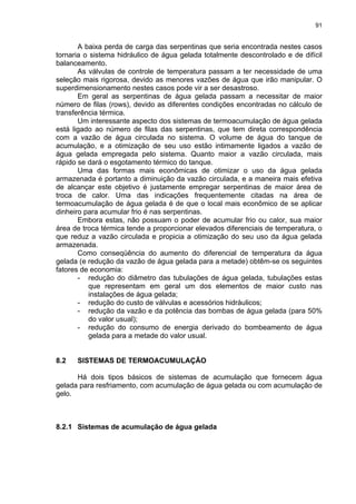91
A baixa perda de carga das serpentinas que seria encontrada nestes casos
tornaria o sistema hidráulico de água gelada totalmente descontrolado e de difícil
balanceamento.
As válvulas de controle de temperatura passam a ter necessidade de uma
seleção mais rigorosa, devido as menores vazões de água que irão manipular. O
superdimensionamento nestes casos pode vir a ser desastroso.
Em geral as serpentinas de água gelada passam a necessitar de maior
número de filas (rows), devido as diferentes condições encontradas no cálculo de
transferência térmica.
Um interessante aspecto dos sistemas de termoacumulação de água gelada
está ligado ao número de filas das serpentinas, que tem direta correspondência
com a vazão de água circulada no sistema. O volume de água do tanque de
acumulação, e a otimização de seu uso estão intimamente ligados a vazão de
água gelada empregada pelo sistema. Quanto maior a vazão circulada, mais
rápido se dará o esgotamento térmico do tanque.
Uma das formas mais econômicas de otimizar o uso da água gelada
armazenada é portanto a diminuição da vazão circulada, e a maneira mais efetiva
de alcançar este objetivo é justamente empregar serpentinas de maior área de
troca de calor. Uma das indicações frequentemente citadas na área de
termoacumulação de água gelada é de que o local mais econômico de se aplicar
dinheiro para acumular frio é nas serpentinas.
Embora estas, não possuam o poder de acumular frio ou calor, sua maior
área de troca térmica tende a proporcionar elevados diferenciais de temperatura, o
que reduz a vazão circulada e propicia a otimização do seu uso da água gelada
armazenada.
Como conseqüência do aumento do diferencial de temperatura da água
gelada (e redução da vazão de água gelada para a metade) obtêm-se os seguintes
fatores de economia:
- redução do diâmetro das tubulações de água gelada, tubulações estas
que representam em geral um dos elementos de maior custo nas
instalações de água gelada;
- redução do custo de válvulas e acessórios hidráulicos;
- redução da vazão e da potência das bombas de água gelada (para 50%
do valor usual);
- redução do consumo de energia derivado do bombeamento de água
gelada para a metade do valor usual.
8.2 SISTEMAS DE TERMOACUMULAÇÃO
Há dois tipos básicos de sistemas de acumulação que fornecem água
gelada para resfriamento, com acumulação de água gelada ou com acumulação de
gelo.
8.2.1 Sistemas de acumulação de água gelada
 
