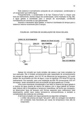 92
Este sistema é normalmente composto de um compressor, condensador e
um evaporador que resfria água.
Frequentemente, o condensador é do tipo "Casco-e-Tubo" e requer uma
torre de resfriamento, bomba d'água de condensação; como mostrado na (fig. 68),
a água gelada é bombeada para o tanque de acumulação, constituído
normalmente em concreto ou aço galvanizado.
Quando é necessário água gelada, a mesma é bombeada do tanque para o
sistema e retorna novamente para o tanque.
FIGURA 68 - SISTEMA DE ACUMULAÇÃO DE ÁGUA GELADA
Apesar do conceito ser muito simples, ele passa a ser mais complexo na
sua execução. Ele é limitado primeiramente pela capacidade de armazenamento
de energia da água gelada. com 8,0 oC de diferencial de temperatura, 8,0 kcal/h
podem ser acumulados por litro de água, o que irá significar 375 litros/TR hora de
resfriamento. Por exemplo, para uma instalação de 600 TR convencional, 675 m3
de espaço serão necessários para acumulação de água gelada por 3 horas.
Uma outra importante consideração a ser feita no sistema de água gelada é
a mistura da água quente de retorno do sistema com a água gelada do tanque,
esta mistura não é homogênea e tampouco instantânea, de forma que conseguiu-
se desenvolver tipos de tanques com formas especiais para melhorarem este
desempenho, porém seus custos tornaram-no anti-econômicos, e também a
complexidade dos sistemas de controles.
A termoacumulação com água apresenta as seguintes vantagens:
- o chiller não precisa de duplo "set point", além da vantagem de trabalhar
em condições mais favoráveis por causa da temperatura mais alta do
evaporador;
 