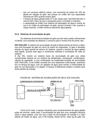 93
- tem um consumo elétrico menor, com economia da ordem de 10% do
global em relação ao gelo. Isto porque um chiller tem sua capacidade
reduzida em 30% quando produz gelo;
- o tanque de água gelada pode vir a ser usado para "sprinkler"(ele tem o
volume 50% maior do que o necessário para o combate a incêndio);
- a capacidade do chiller num sistema de estocagem de água é menor do
que a do chiller de estocagem do gelo, porque durante o dia, quando a
carga é parcial, o chiller continua estocando água gelada.
8.2.2 Sistemas de acumulação de gelo
Os sistemas de termoacumulação de gelo que tem sido usados ultimamente
no Brasil, com propósito de deslocar o consumo para o horário fora de ponta, são:
ICE CHILLER: O sistema de acumulação de gelo é desenvolvido de forma a obter-
nos uma formação de gelo em torno do tubos do evaporador. O gelo é derretido
através da água quente de retorno do sistema, quando a bomba de água gelada
está ligada, quando esta água é novamente resfriada é bombeada de volta ao
sistema.
A (fig. 69), mostra um sistema típico de acumulação de gelo que utiliza
componentes básicos de um sistema de refrigeração: compressor, condensador,
válvula de expansão, e uma combinação de evaporador/unidade de acumulação
(ICE CHILLER). O Ice Chiller consiste em uma serpentina multi-tubular, submersa
em um tanque de água, com um agitador de água para manter a uniformidade do
gelo na sua fabricação e no degelo. O tanque é totalmente isolado e coberto para
evitar perdas de energia.
FIGURA 69 - SISTEMA DE ACUMULAÇÃO DE GELO (ICE CHILLER)
Como já foi visto, o espaço requerido para armazenamento de água gelada
pode ser enorme, neste caso, a acumulação de gelo tem uma vantagem decisiva
sobre a água gelada, uma vez que a base de acumulação de energia é o calor
latente de fusão da água, que é 80 kcal/kg. Desta forma, cada kg de gelo nos
 